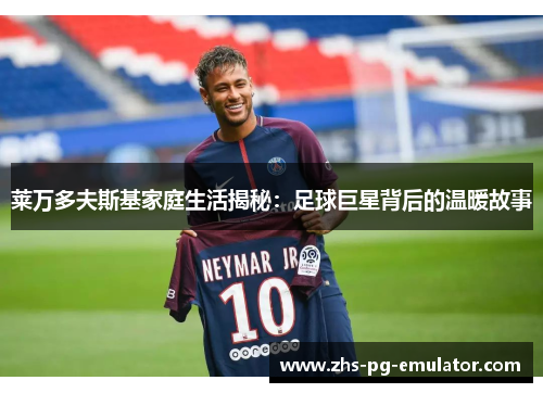 莱万多夫斯基家庭生活揭秘:足球巨星背后的温暖故事 莱万多夫斯基家庭生活揭秘:足球巨星背后的温暖故事