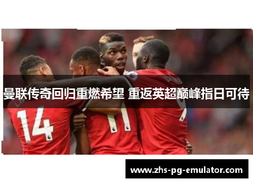 曼联传奇回归重燃希望 重返英超巅峰指日可待 曼联传奇回归重燃希望 重返英超巅峰指日可待