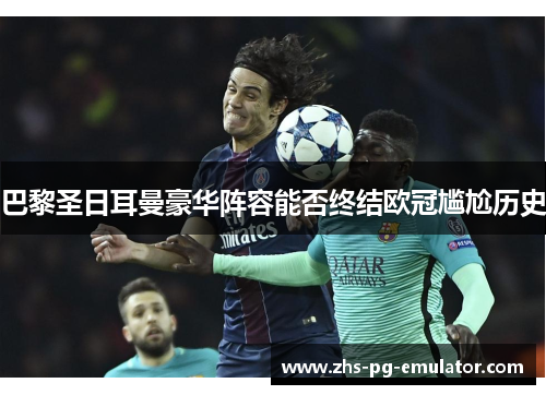 巴黎圣日耳曼豪华阵容能否终结欧冠尴尬历史 巴黎圣日耳曼豪华阵容能否终结欧冠尴尬历史