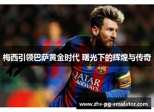 梅西引领巴萨黄金时代 曙光下的辉煌与传奇 梅西引领巴萨黄金时代 曙光下的辉煌与传奇