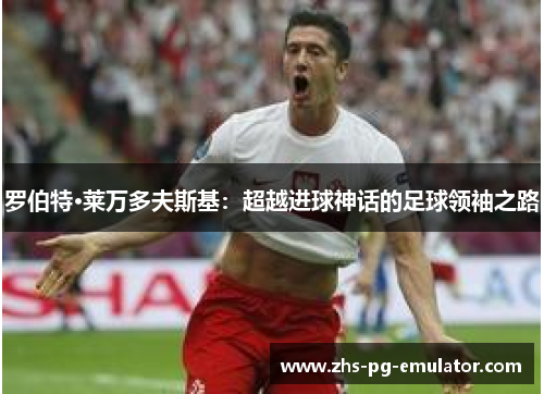 罗伯特·莱万多夫斯基:超越进球神话的足球领袖之路 罗伯特·莱万多夫斯基:超越进球神话的足球领袖之路