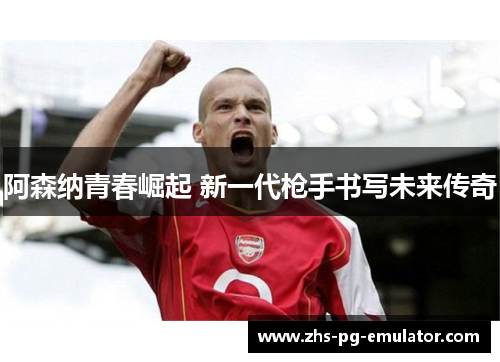 阿森纳青春崛起 新一代枪手书写未来传奇 阿森纳青春崛起 新一代枪手书写未来传奇