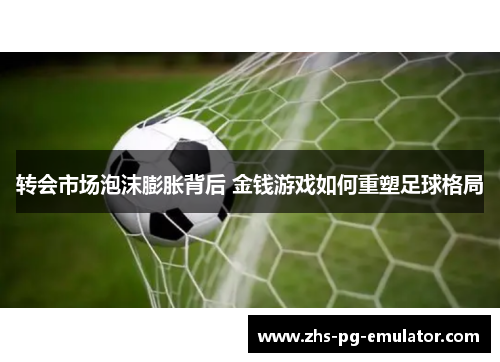 转会市场泡沫膨胀背后 金钱游戏如何重塑足球格局 转会市场泡沫膨胀背后 金钱游戏如何重塑足球格局