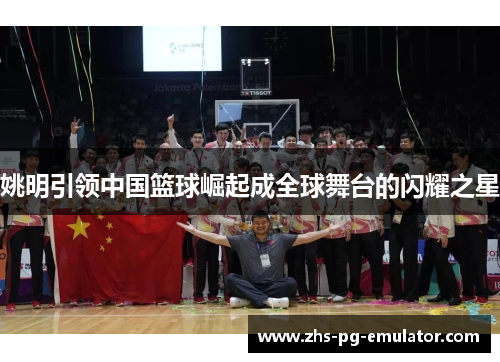 姚明引领中国篮球崛起成全球舞台的闪耀之星 姚明引领中国篮球崛起成全球舞台的闪耀之星