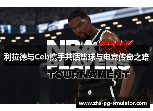 利拉德与Ceb携手共话篮球与电竞传奇之路 利拉德与Ceb携手共话篮球与电竞传奇之路