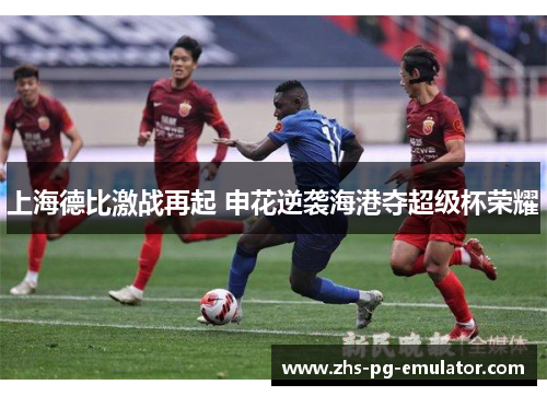 上海德比激战再起 申花逆袭海港夺超级杯荣耀 上海德比激战再起 申花逆袭海港夺超级杯荣耀