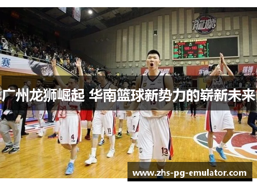 广州龙狮崛起 华南篮球新势力的崭新未来 广州龙狮崛起 华南篮球新势力的崭新未来