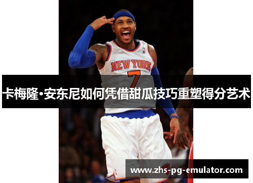 卡梅隆·安东尼如何凭借甜瓜技巧重塑得分艺术 卡梅隆·安东尼如何凭借甜瓜技巧重塑得分艺术