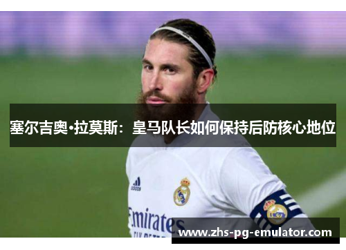 塞尔吉奥·拉莫斯:皇马队长如何保持后防核心地位 塞尔吉奥·拉莫斯:皇马队长如何保持后防核心地位