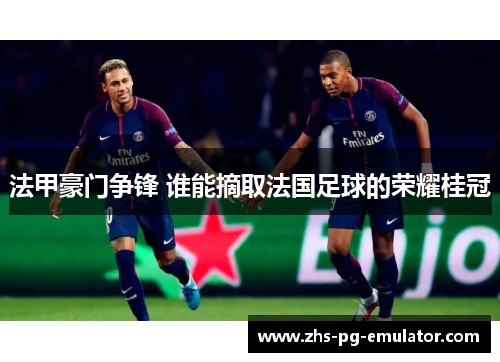 法甲豪门争锋 谁能摘取法国足球的荣耀桂冠 法甲豪门争锋 谁能摘取法国足球的荣耀桂冠