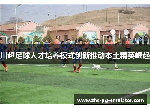 川超足球人才培养模式创新推动本土精英崛起 川超足球人才培养模式创新推动本土精英崛起