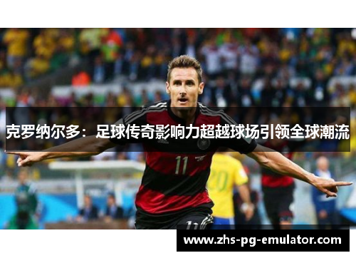 克罗纳尔多:足球传奇影响力超越球场引领全球潮流 克罗纳尔多:足球传奇影响力超越球场引领全球潮流