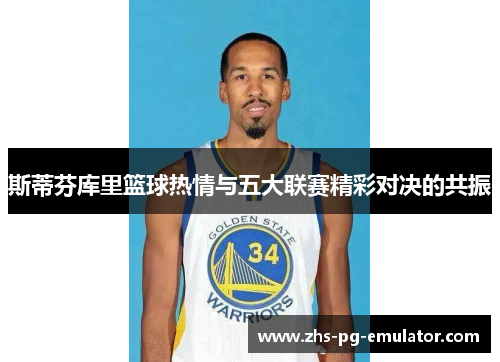 斯蒂芬库里篮球热情与五大联赛精彩对决的共振 斯蒂芬库里篮球热情与五大联赛精彩对决的共振