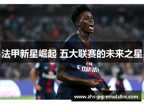 法甲新星崛起 五大联赛的未来之星 法甲新星崛起 五大联赛的未来之星