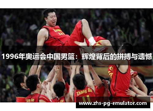 1996年奥运会中国男篮:辉煌背后的拼搏与遗憾 1996年奥运会中国男篮:辉煌背后的拼搏与遗憾